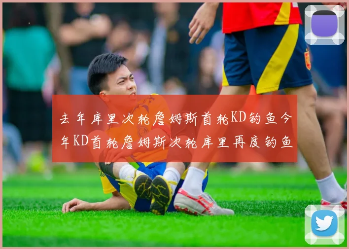 去年库里次轮詹姆斯首轮KD钓鱼今年KD首轮詹姆斯次轮库里再度钓鱼的奇妙对比