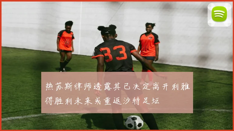 热苏斯律师透露其已决定离开利雅得胜利未来或重返沙特足坛