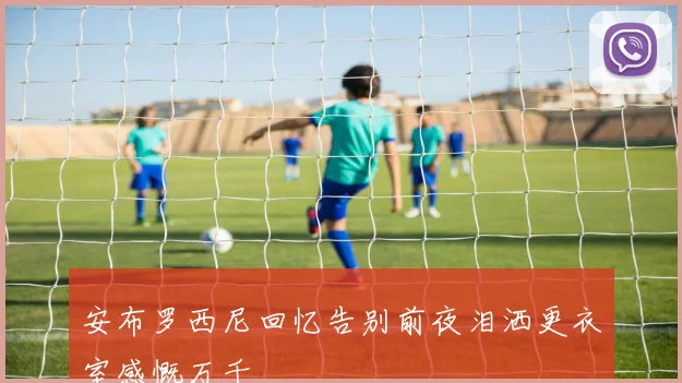 安布罗西尼回忆告别前夜泪洒更衣室感慨万千