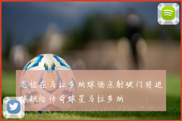 恩佐在马拉多纳球场点射破门将进球献给传奇球星马拉多纳