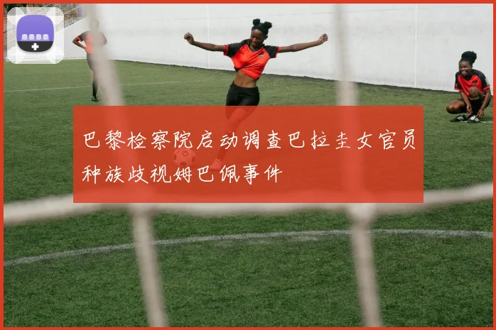 巴黎检察院启动调查巴拉圭女官员种族歧视姆巴佩事件
