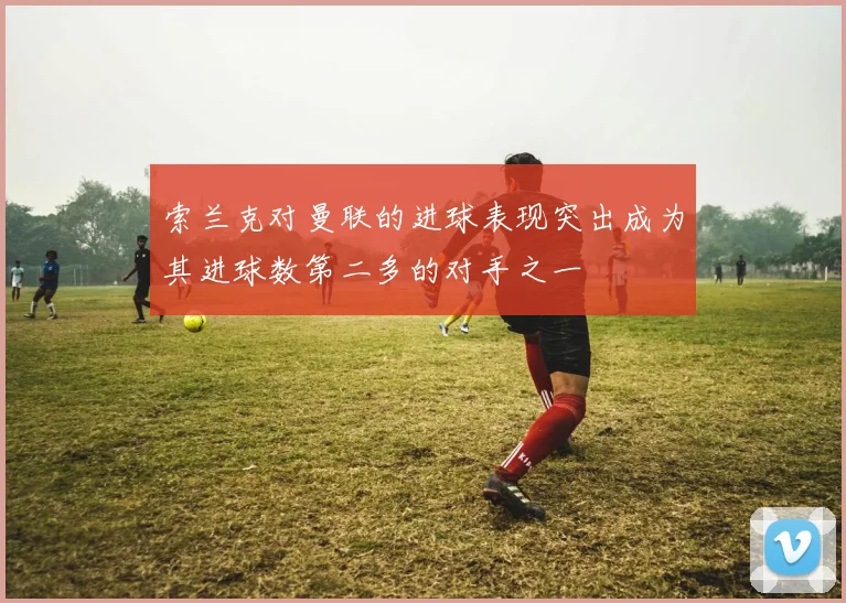 索兰克对曼联的进球表现突出成为其进球数第二多的对手之一