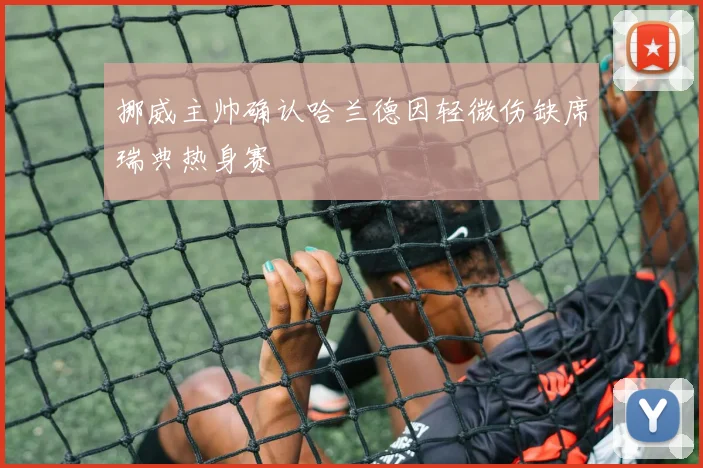 挪威主帅确认哈兰德因轻微伤缺席瑞典热身赛