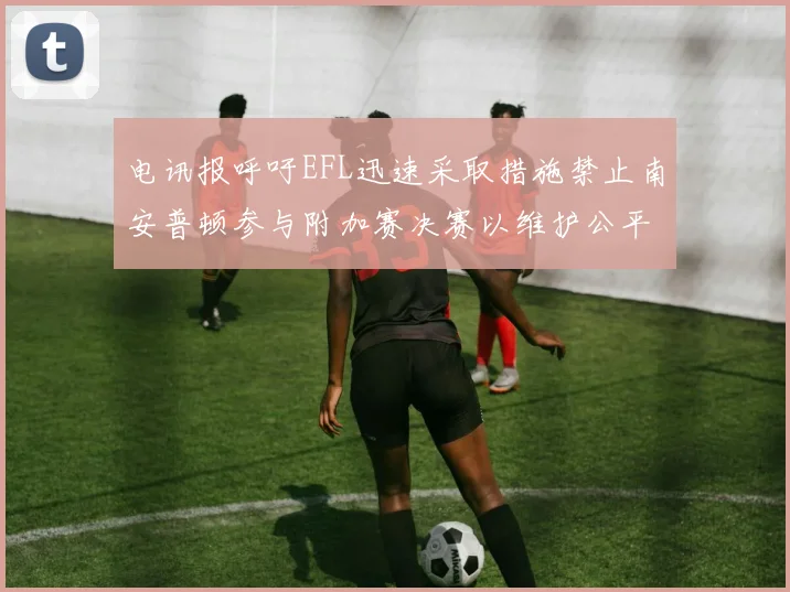 电讯报呼吁EFL迅速采取措施禁止南安普顿参与附加赛决赛以维护公平竞争