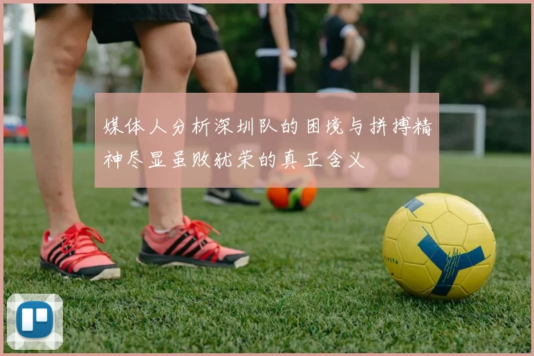 媒体人分析深圳队的困境与拼搏精神尽显虽败犹荣的真正含义