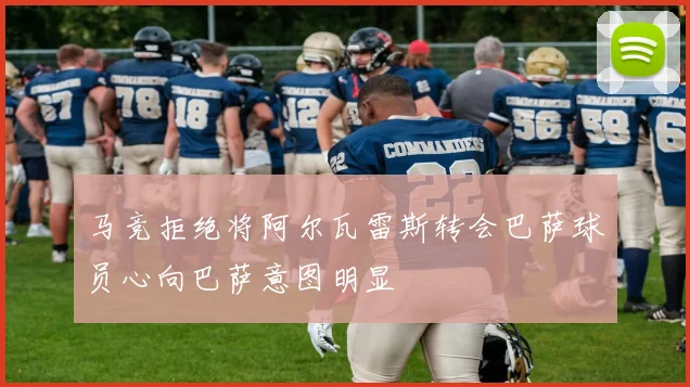马竞拒绝将阿尔瓦雷斯转会巴萨球员心向巴萨意图明显