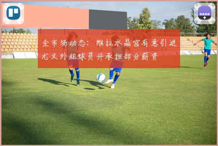 全市场动态：维拉水晶宫有意引进尤文外租球员并承担部分薪资