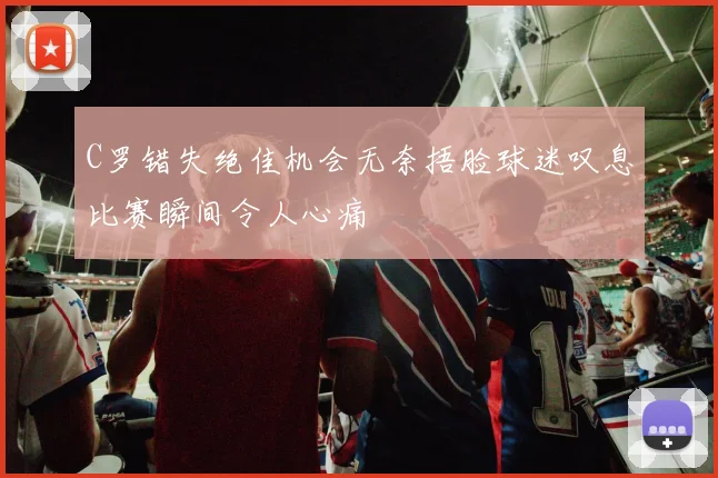 C罗错失绝佳机会无奈捂脸球迷叹息比赛瞬间令人心痛