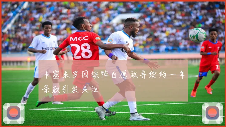 卡塞米罗因缺阵自愿放弃续约一年条款引发关注