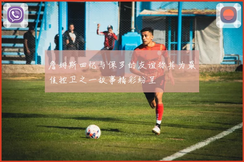 詹姆斯回忆与保罗的友谊称其为最佳控卫之一故事精彩纷呈
