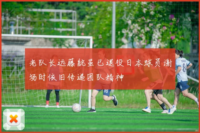 老队长远藤航虽已退役日本球员谢场时依旧传递团队精神