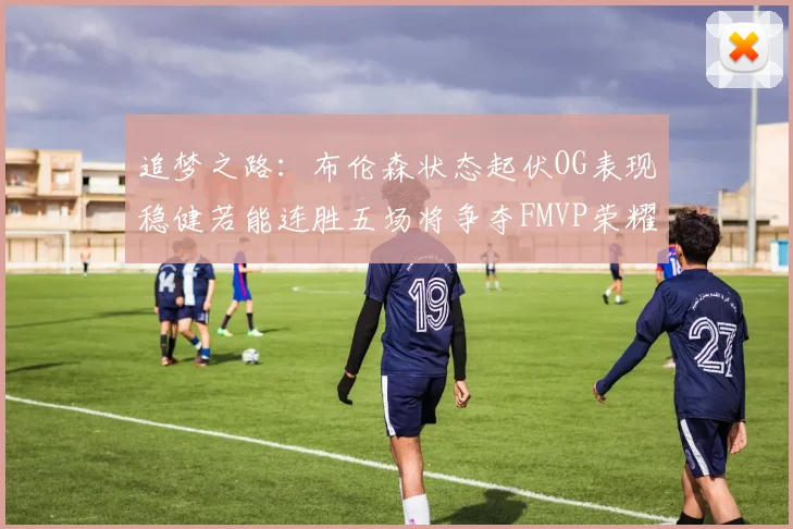 追梦之路：布伦森状态起伏OG表现稳健若能连胜五场将争夺FMVP荣耀