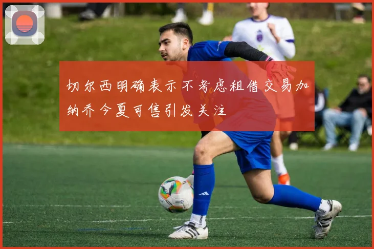 切尔西明确表示不考虑租借交易加纳乔今夏可售引发关注
