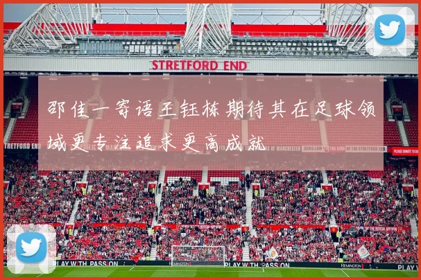 邵佳一寄语王钰栋期待其在足球领域更专注追求更高成就