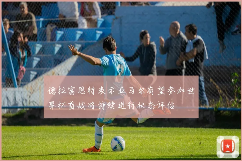 德拉富恩特表示亚马尔有望参加世界杯首战将持续进行状态评估