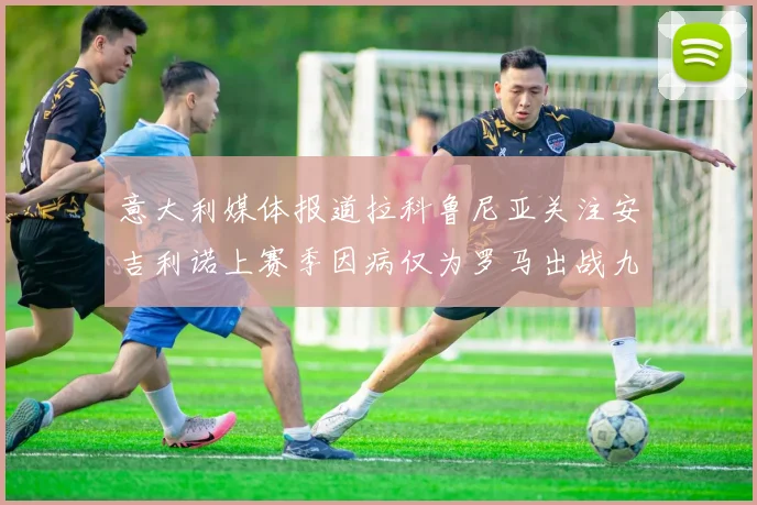 意大利媒体报道拉科鲁尼亚关注安吉利诺上赛季因病仅为罗马出战九场
